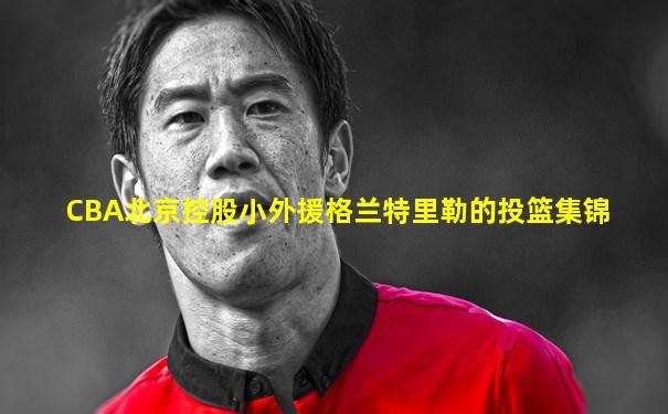 CBA北京控股小外援格兰特里勒的投篮集锦
