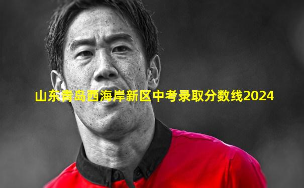 山东青岛西海岸新区中考录取分数线2024
