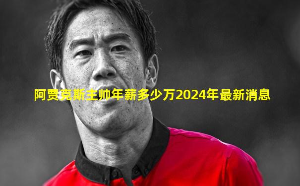 阿贾克斯主帅年薪多少万2024年最新消息
