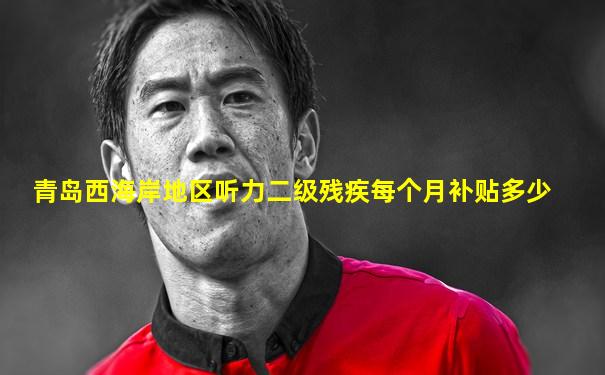 青岛西海岸地区听力二级残疾每个月补贴多少