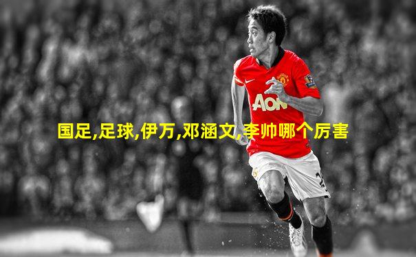 国足,足球,伊万,邓涵文,李帅哪个厉害