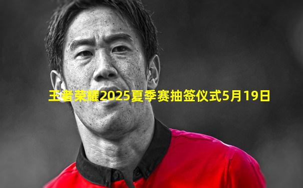 王者荣耀2025夏季赛抽签仪式5月19日