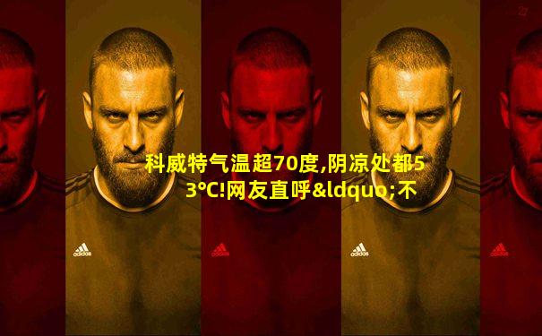 科威特气温超70度,阴凉处都53℃!网友直呼“不可思议”