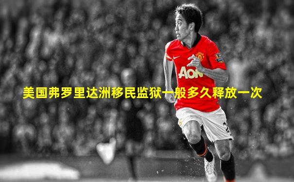 美国弗罗里达洲移民监狱一般多久释放一次